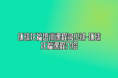 环球托福培训课程多少钱-环球托福课程介绍