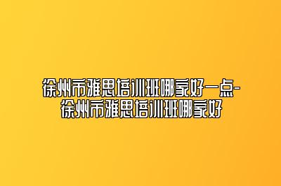 徐州市雅思培训班哪家好一点-徐州市雅思培训班哪家好