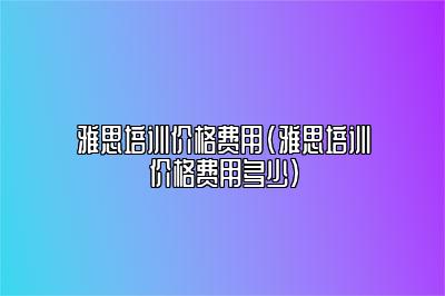 雅思培训价格费用(雅思培训价格费用多少)