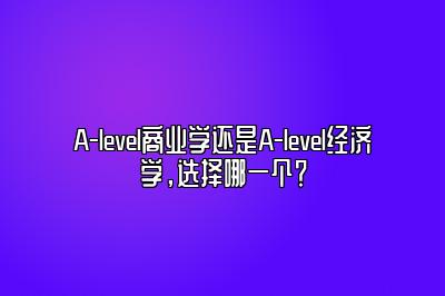 A-level商业学还是A-level经济学，选择哪一个？