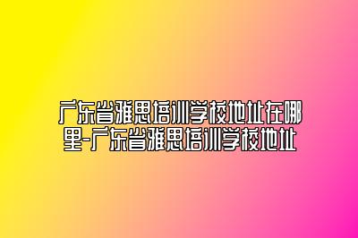 广东省雅思培训学校地址在哪里-广东省雅思培训学校地址
