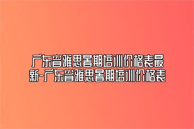 广东省雅思暑期培训价格表最新-广东省雅思暑期培训价格表