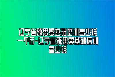 辽宁省雅思零基础培训多少钱一个月-辽宁省雅思零基础培训多少钱