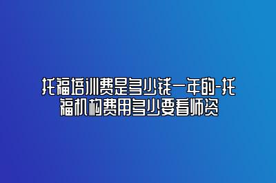 托福培训费是多少钱一年的-托福机构费用多少要看师资