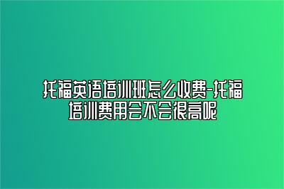 托福英语培训班怎么收费-托福培训费用会不会很高呢