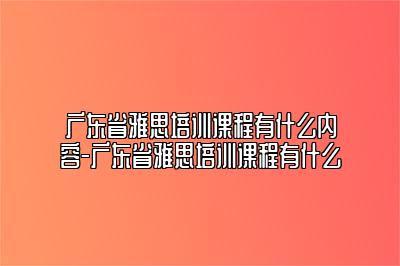 广东省雅思培训课程有什么内容-广东省雅思培训课程有什么