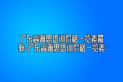 广东省雅思培训价格一览表最新-广东省雅思培训价格一览表