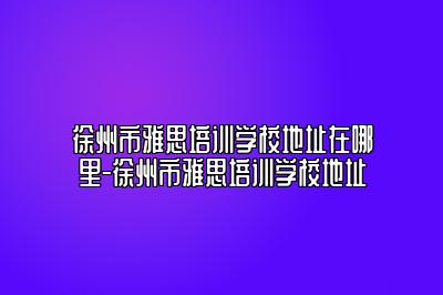 徐州市雅思培训学校地址在哪里-徐州市雅思培训学校地址