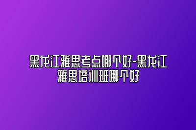 黑龙江雅思考点哪个好-黑龙江雅思培训班哪个好