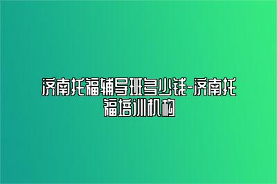 济南托福辅导班多少钱-济南托福培训机构