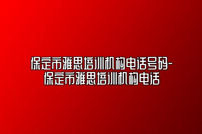 保定市雅思培训机构电话号码-保定市雅思培训机构电话