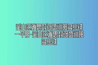 宝山区雅思封闭培训班多少钱一个月-宝山区雅思封闭培训班多少钱
