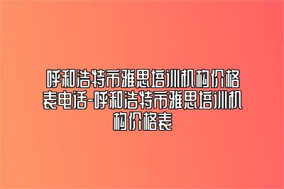 呼和浩特市雅思培训机构价格表电话-呼和浩特市雅思培训机构价格表