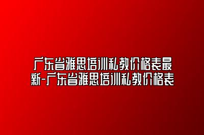 广东省雅思培训私教价格表最新-广东省雅思培训私教价格表