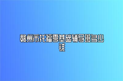 赣州市托福零基础辅导班多少钱