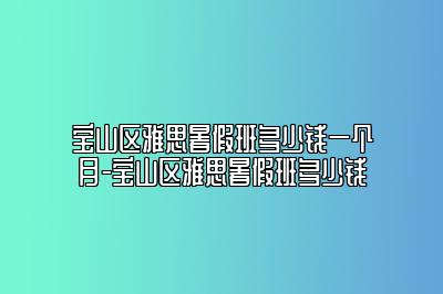 宝山区雅思暑假班多少钱一个月-宝山区雅思暑假班多少钱