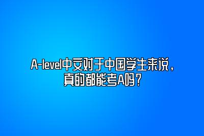 A-level中文对于中国学生来说，真的都能考A吗？