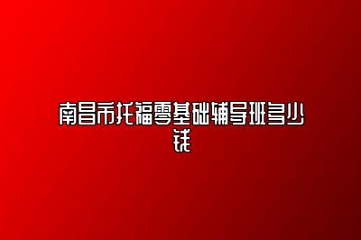 南昌市托福零基础辅导班多少钱