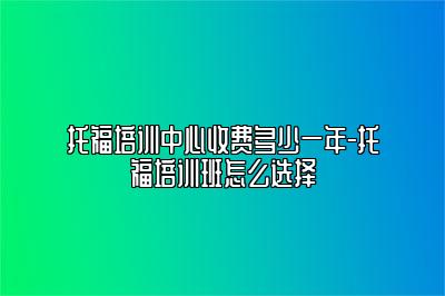 托福培训中心收费多少一年-托福培训班怎么选择