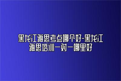黑龙江雅思考点哪个好-黑龙江雅思培训一对一哪里好