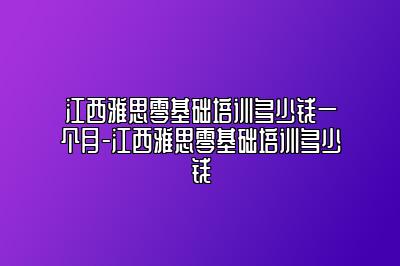 江西雅思零基础培训多少钱一个月-江西雅思零基础培训多少钱
