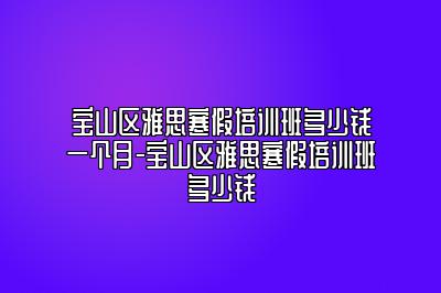 宝山区雅思寒假培训班多少钱一个月-宝山区雅思寒假培训班多少钱