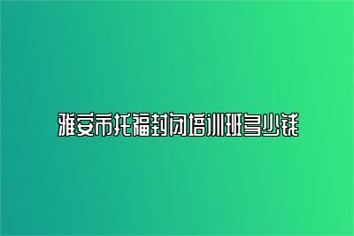 雅安市托福封闭培训班多少钱