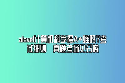 alevel计算机科学得A*难吗？考试细则➕真题考场见分晓