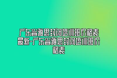 广东省雅思封闭培训班价格表最新-广东省雅思封闭培训班价格表