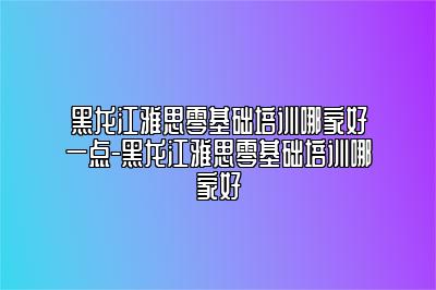黑龙江雅思零基础培训哪家好一点-黑龙江雅思零基础培训哪家好