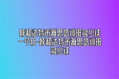 呼和浩特市雅思培训班多少钱一个月-呼和浩特市雅思培训班多少钱