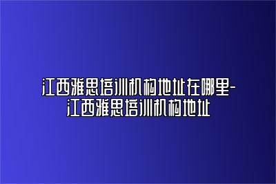 江西雅思培训机构地址在哪里-江西雅思培训机构地址