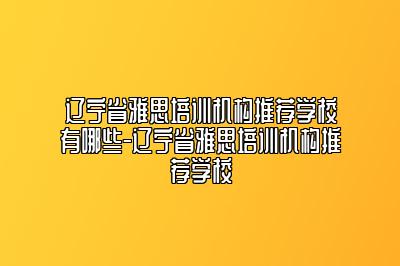 辽宁省雅思培训机构推荐学校有哪些-辽宁省雅思培训机构推荐学校