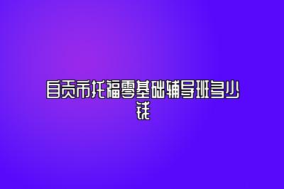 自贡市托福零基础辅导班多少钱