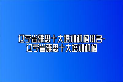 辽宁省雅思十大培训机构排名-辽宁省雅思十大培训机构