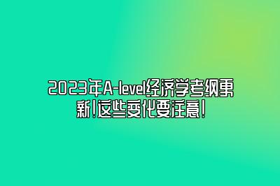 2023年A-level经济学考纲更新！这些变化要注意！