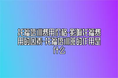 托福培训费用价格-影响托福费用的因素-托福培训班的作用是什么