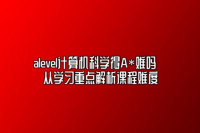 alevel计算机科学得A*难吗➡️从学习重点解析课程难度