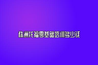 株洲托福零基础培训多少钱