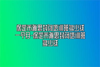 保定市雅思封闭培训班多少钱一个月-保定市雅思封闭培训班多少钱
