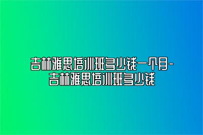 吉林雅思培训班多少钱一个月-吉林雅思培训班多少钱