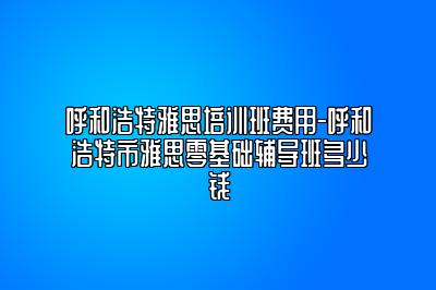 呼和浩特雅思培训班费用-呼和浩特市雅思零基础辅导班多少钱