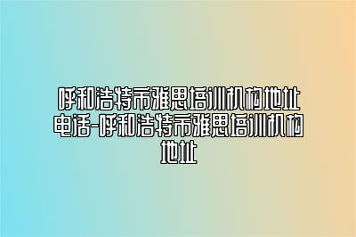 呼和浩特市雅思培训机构地址电话-呼和浩特市雅思培训机构地址