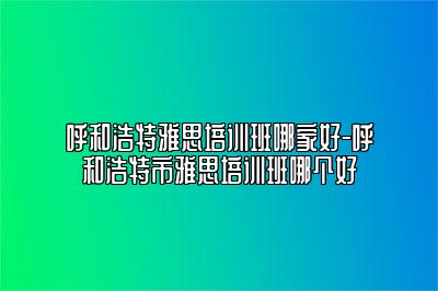 呼和浩特雅思培训班哪家好-呼和浩特市雅思培训班哪个好