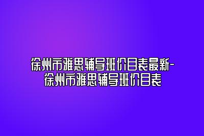 徐州市雅思辅导班价目表最新-徐州市雅思辅导班价目表