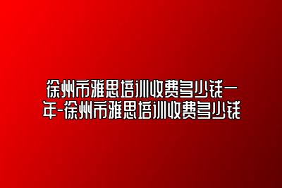 徐州市雅思培训收费多少钱一年-徐州市雅思培训收费多少钱