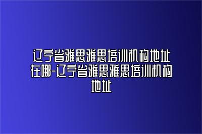 辽宁省雅思雅思培训机构地址在哪-辽宁省雅思雅思培训机构地址