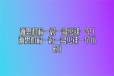 雅思机构一对一多少钱一个(雅思机构一对一多少钱一个小时)