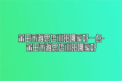莆田市雅思培训班哪家好一点-莆田市雅思培训班哪家好