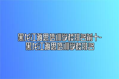 黑龙江雅思培训学校排名前十-黑龙江雅思培训学校排名